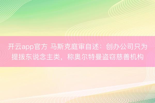开云app官方 马斯克庭审自述：创办公司只为提拔东说念主类，称奥尔特曼盗窃慈善机构