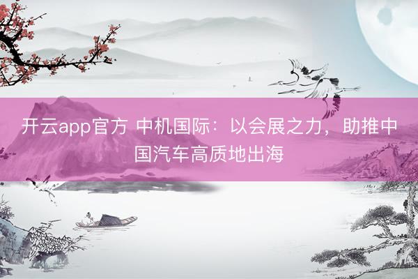 开云app官方 中机国际：以会展之力，助推中国汽车高质地出海